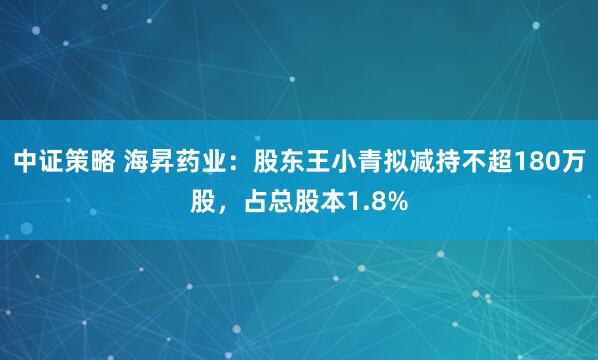 中证策略 海昇药业：股东王小青拟减持不超180万股，占总股本1.8%