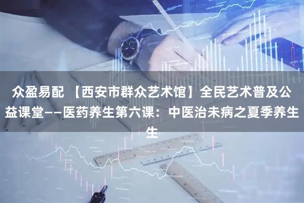 众盈易配 【西安市群众艺术馆】全民艺术普及公益课堂——医药养生第六课：中医治未病之夏季养生