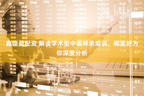 鑫恒盈配资 解读学术型中医师承培训，哪家好为你深度分析