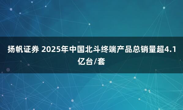 扬帆证券 2025年中国北斗终端产品总销量超4.1亿台/套