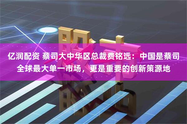 亿润配资 蔡司大中华区总裁费铭远：中国是蔡司全球最大单一市场，更是重要的创新策源地