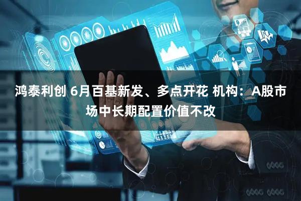 鸿泰利创 6月百基新发、多点开花 机构：A股市场中长期配置价值不改