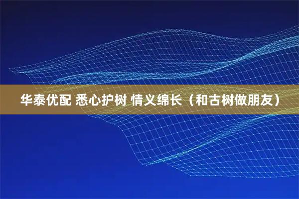 华泰优配 悉心护树 情义绵长（和古树做朋友）