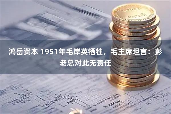 鸿岳资本 1951年毛岸英牺牲，毛主席坦言：彭老总对此无责任