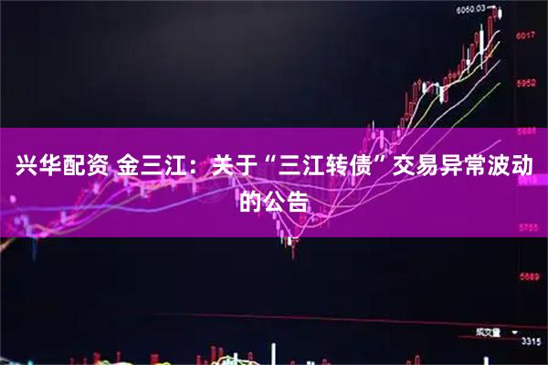 兴华配资 金三江：关于“三江转债”交易异常波动的公告
