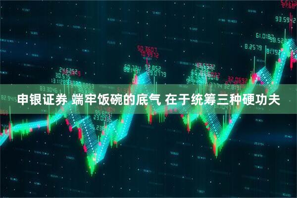 申银证券 端牢饭碗的底气 在于统筹三种硬功夫
