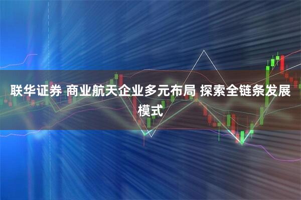联华证券 商业航天企业多元布局 探索全链条发展模式