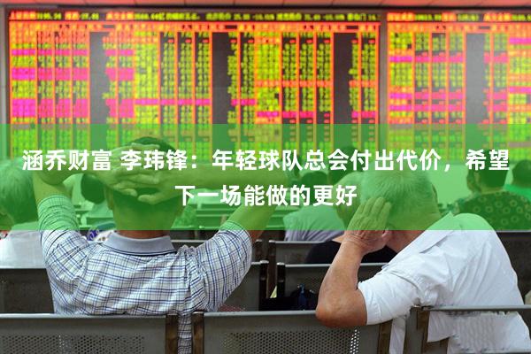 涵乔财富 李玮锋：年轻球队总会付出代价，希望下一场能做的更好
