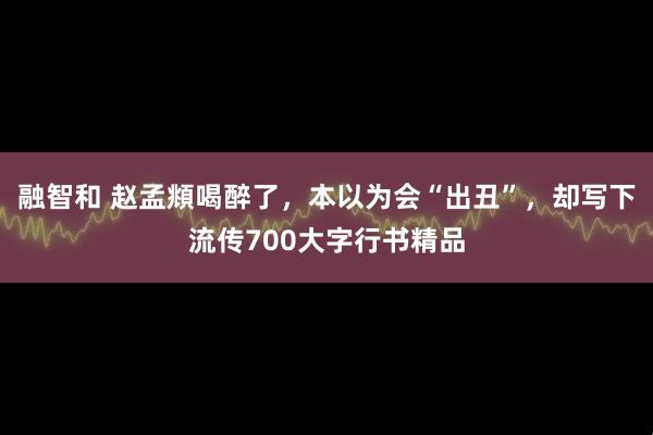 融智和 赵孟頫喝醉了，本以为会“出丑”，却写下流传700大字行书精品
